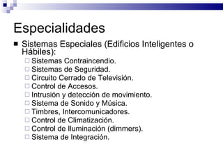 Especialidades Sistemas Especiales (Edificios Inteligentes o Hábiles): Sistemas Contraincendio. Sistemas de Seguridad. Circuito Cerrado de Televisión. Control de Accesos. Intrusión y detección de movimiento. Sistema de Sonido y Música. Timbres, Intercomunicadores. Control de Climatización. Control de Iluminación (dimmers). Sistema de Integración. 
