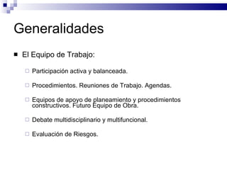 Generalidades El Equipo de Trabajo: Participación activa y balanceada. Procedimientos. Reuniones de Trabajo. Agendas. Equipos de apoyo de planeamiento y procedimientos constructivos. Futuro Equipo de Obra. Debate multidisciplinario y multifuncional. Evaluación de Riesgos. 