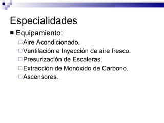 Especialidades Equipamiento: Aire Acondicionado. Ventilación e Inyección de aire fresco. Presurización de Escaleras. Extracción de Monóxido de Carbono. Ascensores. 