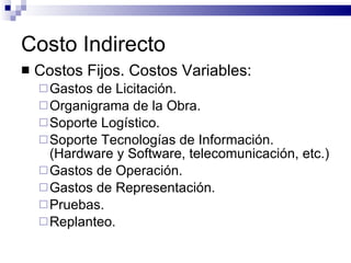 Costo Indirecto Costos Fijos. Costos Variables: Gastos de Licitación. Organigrama de la Obra. Soporte Logístico. Soporte Tecnologías de Información. (Hardware y Software, telecomunicación, etc.) Gastos de Operación. Gastos de Representación. Pruebas. Replanteo. 