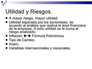 Utilidad y Riesgos. A mayor riesgo, mayor utilidad. Utilidad esperada por los accionistas, de acuerdo al análisis que realiza el área financiera de la empresa. A esta utilidad se le suma el riesgo analizado. Inflación    Fórmula Polinómica. Tipo de Cambio. Acero. Variables internacionales y nacionales. 