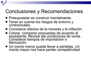 Conclusiones y Recomendaciones Presupuestar es construir mentalmente. Tener en cuenta los riesgos de entorno y contractuales. Considerar efectos de la moneda y la inflación. Cotizar, comparar propuestas de acuerdo al expediente. Revisar las condiciones de venta. Considerar tiempos de importación o fabricación. Un monto menor puede llevar a pérdidas. Un monto mayor nos hace perder competitividad. 