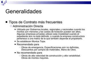 Generalidades Tipos de Contrato más frecuentes Administración Directa Utilizado por Gobiernos locales, regionales y nacionales cuando los montos son menores y los costos de licitación pueden ser altos. Algunas empresas privadas utilizan esta modalidad cuando el expediente aún no está definido, o cuando la empresa constructora pertenece a una matriz de la que también depende el propietario. Se establecen Montos Tope. Recomendado para Obras de emergencia, Especificaciones aún no definidas, Descuentos por compra de materiales. Mano de Obra. No recomendado para Obras de alta velocidad de construcción y alta variabilidad. Obras de montos mayores. 