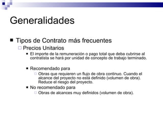 Generalidades Tipos de Contrato   más frecuentes Precios Unitarios El importe de la remuneración o pago total que deba cubrirse al contratista se hará por unidad de concepto de trabajo terminado. Recomendado para Obras que requieren un flujo de obra continuo. Cuando el alcance del proyecto no está definido (volumen de obra). Reduce el riesgo del proyecto. No recomendado para Obras de alcances muy definidos (volumen de obra). 