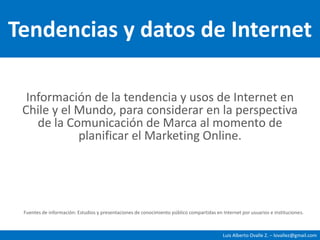 Tendencias y datos de Internet Información de la tendencia y usos de Internet en Chile y el Mundo, para considerar en la perspectiva de la Comunicación de Marca al momento de planificar el Marketing Online. Fuentes de información: Estudios y presentaciones de conocimiento público compartidas en Internet por usuarios e instituciones. 