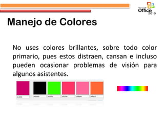 Manejo de Colores

 No uses colores brillantes, sobre todo color
 primario, pues estos distraen, cansan e incluso
 pueden ocasionar problemas de visión para
 algunos asistentes.
 