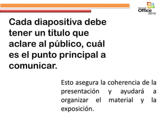 Cada diapositiva debe
tener un título que
aclare al público, cuál
es el punto principal a
comunicar.
            Esto asegura la coherencia de la
            presentación y ayudará a
            organizar el material y la
            exposición.
 
