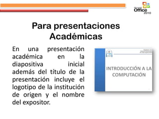 Para presentaciones
           Académicas
En una presentación
académica       en        la
diapositiva          inicial
además del título de la
presentación incluye el
logotipo de la institución
de origen y el nombre
del expositor.
 