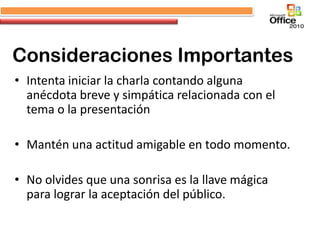 Consideraciones Importantes
• Intenta iniciar la charla contando alguna
  anécdota breve y simpática relacionada con el
  tema o la presentación

• Mantén una actitud amigable en todo momento.

• No olvides que una sonrisa es la llave mágica
  para lograr la aceptación del público.
 
