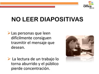 NO LEER DIAPOSITIVAS

Las personas que leen
 difícilmente consiguen
 trasmitir el mensaje que
 desean.

 La lectura de un trabajo lo
 torna aburrido y el público
 pierde concentración.
 