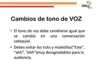 Cambios de tono de VOZ
• El tono de voz debe cambiarse igual que
  se cambia en una conversación
  coloquial.
• Debes evitar los ticks y muletillas(“Este”,
  “ahh”, “ehh”)muy desagradables para la
  audiencia.
 