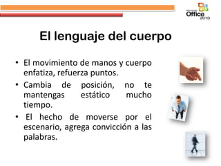 El lenguaje del cuerpo

• El movimiento de manos y cuerpo
  enfatiza, refuerza puntos.
• Cambia de posición, no te
  mantengas       estático   mucho
  tiempo.
• El hecho de moverse por el
  escenario, agrega convicción a las
  palabras.
 
