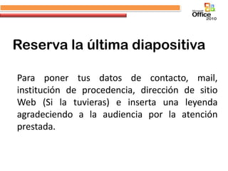 Reserva la última diapositiva

Para poner tus datos de contacto, mail,
institución de procedencia, dirección de sitio
Web (Si la tuvieras) e inserta una leyenda
agradeciendo a la audiencia por la atención
prestada.
 
