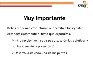 Muy Importante
Debes tener una estructura que permita a tus oyentes
entender claramente el tema que expondrás.
   Introducción, en la que se destacarán los objetivos y
   puntos clave de la presentación.
   Desarrollo de cada uno de los puntos.
 