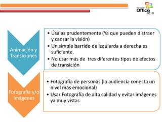 • Úsalas prudentemente (Ya que pueden distraer
                   y cansar la visión)
                 • Un simple barrido de izquierda a derecha es
Animación y        suficiente.
Transiciones
                 • No usar más de tres diferentes tipos de efectos
                   de transición


                 • Fotografía de personas (la audiencia conecta un
                   nivel más emocional)
Fotografía y/o   • Usar Fotografía de alta calidad y evitar imágenes
  Imágenes         ya muy vistas
 