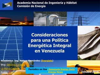 Academia Nacional de Ingeniería y Hábitat
Comisión de Energía
Consideraciones
para una Política
Energética Integral
en Venezuela
Académico. Ing. Nelson Hernández (Energista)
Blog: Gerencia y Energía
La Pluma Candente
Twitter: @energia21 Octubre 2018
Periódico on line: Venezuela Energy Daily
Energy News
 