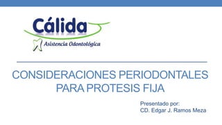 CONSIDERACIONES PERIODONTALES 
PARA PROTESIS FIJA 
Presentado por: 
CD. Edgar J. Ramos Meza 
 