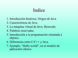 Indice
1. Introducción histórica. Origen de Java.
2. Características de Java.
3. La máquina virtual de Java. Bytecode.
4. Palabras reservadas.
5. Introducción a la programación orientada a
objetos.
6. Diferencias entre C/C++ y Java.
7. Ejemplo: “Hello world”, en el modelo de
aplicación clásico.
 