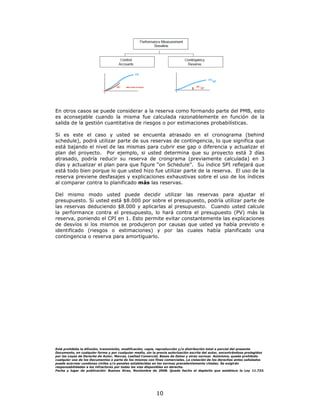 En otros casos se puede considerar a la reserva como formando parte del PMB, esto
es aconsejable cuando la misma fue calculada razonablemente en función de la
salida de la gestión cuantitativa de riesgos o por estimaciones probabilísticas.

Si es este el caso y usted se encuenta atrasado en el cronograma (behind
schedule), podrá utilizar parte de sus reservas de contingencia, lo que significa que
está bajando el nivel de las mismas para cubrir ese gap o diferencia y actualizar el
plan del proyecto. Por ejemplo, si usted determina que su proyecto está 3 días
atrasado, podría reducir su reserva de crongrama (previamente calculada) en 3
días y actualizar el plan para que figure “on Schedule”. Su índice SPI reflejará que
está todo bien porque lo que usted hizo fue utilizar parte de la reserva. El uso de la
reserva previene desfasajes y explicaciones exhaustivas sobre el uso de los índices
al comparar contra lo planificado más las reservas.

Del mismo modo usted puede decidir utilizar las reservas para ajustar el
presupuesto. Si usted está $8.000 por sobre el presupuesto, podría utilizar parte de
las reservas deduciendo $8.000 y aplicarlas al presupuesto. Cuando usted calcule
la performance contra el presupuesto, lo hará contra el presupuesto (PV) más la
reserva, poniendo el CPI en 1. Esto permite evitar constantemente las explicaciones
de desvíos si los mismos se produjeron por causas que usted ya había previsto e
identificado (riesgos o estimaciones) y por las cuales había planificado una
contingencia o reserva para amortiguarlo.




Está prohibida la difusión, transmisión, modificación, copia, reproducción y/o distribución total o parcial del presente
Documento, en cualquier forma y por cualquier medio, sin la previa autorización escrita del autor, encontrándose protegidos
por las Leyes de Derecho de Autor, Marcas, Lealtad Comercial, Bases de Datos y otras normas Asimismo, queda prohibido
cualquier uso de los Documentos o parte de los mismos con fines comerciales. La violación de los derechos antes señalados
puede acarrear condenas civiles y/o penales establecidas en las normas precedentemente citadas. Se exigirán
responsabilidades a los infractores por todas las vías disponibles en derecho.
Fecha y lugar de publicación: Buenos Aires, Noviembre de 2008. Queda hecho el depósito que establece la Ley 11.723.




                                                           10
 