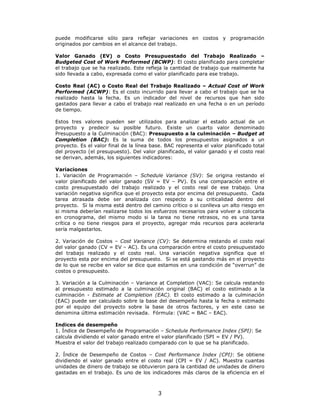 puede modificarse sólo para reflejar variaciones en costos y programación
originados por cambios en el alcance del trabajo.

Valor Ganado (EV) o Costo Presupuestado del Trabajo Realizado –
Budgeted Cost of Work Performed (BCWP): El costo planificado para completar
el trabajo que se ha realizado. Este refleja la cantidad de trabajo que realmente ha
sido llevada a cabo, expresada como el valor planificado para ese trabajo.

Costo Real (AC) o Costo Real del Trabajo Realizado – Actual Cost of Work
Performed (ACWP): Es el costo incurrido para llevar a cabo el trabajo que se ha
realizado hasta la fecha. Es un indicador del nivel de recursos que han sido
gastados para llevar a cabo el trabajo real realizado en una fecha o en un período
de tiempo.

Estos tres valores pueden ser utilizados para analizar el estado actual de un
proyecto y predecir su posible futuro. Existe un cuarto valor denominado
Presupuesto a la Culminación (BAC): Presupuesto a la culminación – Budget at
Completion (BAC): Es la suma de todos los presupuestos asignados a un
proyecto. Es el valor final de la línea base. BAC representa el valor planificado total
del proyecto (el presupuesto). Del valor planificado, el valor ganado y el costo real
se derivan, además, los siguientes indicadores:

Variaciones
1. Variación de Programación – Schedule Variance (SV): Se origina restando el
valor planificado del valor ganado (SV = EV – PV). Es una comparación entre el
costo presupuestado del trabajo realizado y el costo real de ese trabajo. Una
variación negativa significa que el proyecto esta por encima del presupuesto. Cada
tarea atrasada debe ser analizada con respecto a su criticalidad dentro del
proyecto. Si la misma está dentro del camino crítico o si conlleva un alto riesgo en
si misma deberían realizarse todos los esfuerzos necesarios para volver a colocarla
en cronograma, del mismo modo si la tarea no tiene retrasos, no es una tarea
crítica o no tiene riesgos para el proyecto, agregar más recursos para acelerarla
sería malgastarlos.

2. Variación de Costos – Cost Variance (CV): Se determina restando el costo real
del valor ganado (CV = EV – AC). Es una comparación entre el costo presupuestado
del trabajo realizado y el costo real. Una variación negativa significa que el
proyecto esta por encima del presupuesto. Si se está gastando más en el proyecto
de lo que se recibe en valor se dice que estamos en una condición de “overrun” de
costos o presupuesto.

3. Variación a la Culminación – Variance at Completion (VAC): Se calcula restando
al presupuesto estimado a la culminación original (BAC) el costo estimado a la
culminación - Estimate at Completion (EAC). El costo estimado a la culminación
(EAC) puede ser calculado sobre la base del desempeño hasta la fecha o estimado
por el equipo del proyecto sobre la base de otros factores, y en este caso se
denomina última estimación revisada. Fórmula: (VAC = BAC – EAC).

Indices de desempeño
1. Índice de Desempeño de Programación – Schedule Performance Index (SPI): Se
calcula dividiendo el valor ganado entre el valor planificado (SPI = EV / PV).
Muestra el valor del trabajo realizado comparado con lo que se ha planificado.

2. Índice de Desempeño de Costos – Cost Performance Index (CPI): Se obtiene
dividiendo el valor ganado entre el costo real (CPI = EV / AC). Muestra cuantas
unidades de dinero de trabajo se obtuvieron para la cantidad de unidades de dinero
gastadas en el trabajo. Es uno de los indicadores más claros de la eficiencia en el



                                          3
 