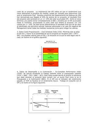 costo de un proyecto. La importancia del CPI radica en que el rendimiento que
viene obteniendo el proyecto asi medido, puede ser utilizado para determinar cual
será el rendimiento final. Estudios empíricos del Departamento de Defensa de USA
han demostrado que llegado al 20% de avance de un proyecto, el resultado final
del proyecto solo cambiará en un +/- 10% del valor acumulado CPI. Dicho en otros
términos uno podría tomar inmediatamente el BAC y dividirlo por el CPI acumulado
hasta el momento, proyectando el costo total que tendrá el proyecto con una
certeza de +/- 10%. De esta forma obtendríamos el resultado final que de ser peor
al planificado nos permitirá solicitar reservas adicionales o en caso de negativa del
Management tomar todas las medidas necesarias como para mitigar los valores.

3. Índice Costo-Programación – Cost-Schedule Index (CSI): Mientras más se aleja
el CSI de 1, menor es la posibilidad de que el proyecto se recupere (CSI = CPI x
SPI). Los posibles valores para el CSI, y la situación en la que se está según sea el
caso, se ilustran en el gráfico siguiente:




4. Índice de Desempeño a la Culminación – To-Complete Performance Index
(TCPI): Se calcula dividiendo el trabajo restante entre el presupuesto restante
(TCPI = (BAC – EV) / (BAC – AC)). Este índice puede decirle al director la eficiencia
que debe alcanzar el proyecto para cumplir con un punto final como lo es el
Presupuesto a la Culminación (BAC). Si el CPI era el indicador del rendimiento
pasado, el TCPI se focaliza en el rendimiento futuro. Trabaja en conjunto con el
CPI y se ilustra en la figura siguiente:




                                          4
 