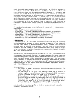 El CPI acumulado puede ser visto como “costo hundido”, no importa su resultado ya
no puede ser modificado. En la ilustración el CPI acumulado es de 0.75 lo cual
indica cierta ineficiencia (por cada $ gastado estamos ganando 0.75 centavos). Si el
proyecto está al 50% de avance para lograr terminarlo conforme al presupuesto
planificado deberiamos tener un rendimiento de 1.25. La realidad tal cual se dijo es
que es poco probable que ello suceda. La fórmula como se vió consiste en dividir
(BAC – EV) por los fondos restantes, normalmente BAC – AC. Sin embargo si ya es
obvio que no se cumplirá el BAC es más apropiado preparar una nueva estimación
del presupuesto al final del proyecto que se denomina EAC (Estimate at
Completion). En ese caso la fórmula varia y los fondos restantes se calculan EAC –
AC.

De acuerdo a los valores que tomen los índices de programación y costos, se tiene
lo siguiente:
• Si SV=0 y SPI=1, el proyecto esta a tiempo.
• Si SV>0 y SPI>1, el proyecto esta adelantado con respecto al cronograma.
• Si SV<0 y SPI<1, el proyecto esta retrasado con respecto al cronograma.
• Si CV=0 y CPI=1, el proyecto esta dentro del presupuesto.
• Si CV>0 y CPI>1, el proyecto esta por debajo del presupuesto.
• Si CV<0 CPI<1, el proyecto esta por encima del presupuesto.

Proyecciones
1. Costo Estimado a la culminación - Estimate at Completion (EAC): El costo total
previsto cuando se complete el alcance definido del trabajo. El EAC puede ser
calculado sobre la base del desempeño hasta la fecha o estimado por el equipo del
proyecto sobre la base de otros factores, y en este caso se denomina última
estimación revisada. Las EAC se basan normalmente en los costos reales en los que
se ha incurrido para completar el trabajo, más una estimación hasta la conclusión
(ETC) para el trabajo restante.

El método más común de proyección de la EAC es una suma ascendente manual,
efectuada por el director del proyecto y su equipo, basada en los costos reales y la
experiencia adquirida a partir del trabajo completado y requiere que se realice una
nueva estimación para el trabajo restante del proyecto (el nuevo EAC reemplazará
al BAC original). El personal encargado de la ejecución del trabajo del proyecto
debe hacer una interrupción para proporcionar una ETC ascendente detallada para
el trabajo restante, lo que implica costos adicionales para el proyecto. Fórmula :
EAC = AC + ETC ascendente.

Otras variantes:
   • EAC basada en el BAC. Supone que el rendimiento mejorará. Fórmula: EAC
       = AC + BAC – EV.
   • EAC basada en el CPI actual. Este método supone que el proyecto se
       realizará según el mismo índice del desempeño de costo (CPI) acumulativo
       incurrido a la fecha. Fórmula : EAC = BAC / CPI acumulativo.
   • EAC considerando ambos factores (SPI y CPI). En esta proyección se toma
       en cuenta tanto el índice del desempeño de costos como el índice de
       desempeño del cronograma. Este método es tanto más útil cuanto el
       cronograma del proyecto es un factor que afecta el esfuerzo de la ETC.
       Fórmula: AC + [(BAC – EV) / (CPI acumulativo x SPI acumulativo)].

A continuación se muestra un gráfico en donde se representan cada una de las
variables e índices mencionados:




                                         5
 