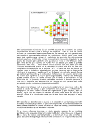 Otra consideración importante es que el EVM requiere de un sistema de costos
organizacional eficiente para el manejo de proyectos. Esto es, que los costos
actuales (AC) reportados sean consistentes con las medidas del valor ganado (EV)
para asegurar una adecuada medición del rendimiento. El CPI como vimos toma
estas dos variables para calcular el rendimiento del proyecto. No solo estamos
diciendo aquí que el PM debe revisar mensualmente los gastos imputados a su
cuenta del proyecto para validarlos sino que algunas veces el valor CPI suele estar
por sobre 1.0 lo que sugeriría un “under-run” de costos (por cada $ gastado
obtenemos más valor). Debe tenerse mucho cuidado con esto dado que esta
condición simplemente puede ser el resultado de costos que aún no han sido
registrados contablemente por el sistema (AC). La razón de esto es diversa en
muchos casos el trabajo es ejecutado por terceros (recursos que no integran la
nómina de la empresa), y puede ocurrir un desfasaje entre el valor ganado (tarea
ya realizada por la gente) y el costo actual (la factura de los servicios de terceros
no ha sido aún registrada o pagada por la organización). Este tipo de desfasajes
puede también ocurrir en forma inversa, por lo tanto la artificialidad de los
resultados del CPI producto de estos desfasajes necesitan la atención gerencial y
una estricta disciplina para asegurar que los créditos del valor ganado (EV) están
en relación con los costos incurridos actualmente (AC).

Para determinar el costo real, la organización debe tener un sistema de rastreo de
costos a través del tiempo y por componente del proyecto. La sofisticación y
complejidad de este sistema variará por organización y por proyecto, pero al
menos, algún tipo de sistema de rastreo de costos debe estar en posición de
vincular costos a la planificación para que de esa forma sea asignado el valor
ganado.


Otro aspecto que debe tenerse en cuenta es la selección de las técnicas para medir
el trabajo realizado (EV) durante la ejecución del proyecto. Estas técnicas deben ser
seleccionadas tomando en cuenta los atributos claves del trabajo, principalmente la
duración del esfuerzo y sus resultados tangibles.

Si se tienen esfuerzos discretos, es decir, aquellos capaces de ser medidos
periódicamente, se puede utilizar el método 50/50. Con este método, se atribuye el
50 por ciento del trabajo a ser completado en el período en el que este comienza, a
pesar de cuánto trabajo haya sido realmente completado. El 50 por ciento restante


                                         7
 