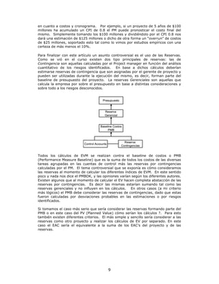 en cuanto a costos y cronograma. Por ejemplo, si un proyecto de 5 años de $100
millones ha acumulado un CPI de 0.8 el PM puede pronosticar el costo final del
mismo. Simplemente tomando los $100 millones y dividiéndolo por el CPI 0.8 nos
dará una estimación de $125 millones o dicho de otra forma un “overrun” de costos
de $25 millones, soportado esto tal como lo vimos por estudios empíricos con una
certeza de más menos el 10%.

Para finalizar con este artículo un asunto controversial es el uso de las Reservas.
Como se vió en el curso existen dos tipo principales de reservas: las de
Contingencia son aquellas calculadas por el Project manager en función del análisis
cuantitativo de los riesgos identificados. En base a dichos cálculos deberían
estimarse reservas de contingencia que son asignadas por el gerente de proyecto y
pueden ser utilizadas durante la ejecución del mismo, es decir, forman parte del
baseline de presupuesto del proyecto. La reservas Gerenciales son aquellas que
calcula la empresa por sobre el presupuesto en base a distintas consideraciones y
sobre todo a los riesgos desconocidos.


                                        Presupuesto


                                         Reserva
                                         Gerencial


                                      Baseline Costos
                                           PMB



                                                        Reserva
                           Control Accounts
                                                      Contingencias


Todos los cálculos de EVM se realizan contra el baseline de costos o PMB
(Performance Measure Baseline) que es la suma de todos los costos de las diversas
tareas agrupadas en las cuentas de control más las reservas por contingencias
calculadas por el PM. El tema controversial que se exponía es cómo consideramos
las reservas al momento de calcular los diferentes índices de EVM. En este sentido
poco y nada nos dice el PMBOK, y las opiniones varían según los diferentes autores.
Existen algunos que al momento de calcular el EV hacen completa abstacción de las
reservas por contingencias. Es decir las mismas estarían sumando tal como las
reservas gerenciales y no influyen en los cálculos. En otros casos (a mi criterio
más lógicos) el PMB debe considerar las reservas de contingencias, dado que estas
fueron calculadas por desviaciones probables en las estimaciones o por riesgos
identificados.

Si tomamos el caso más serio que sería considerar las reservas formando parte del
PMB o en este caso del PV (Planned Value) cómo serían los cálculos ?. Para esto
también existen diferentes criterios. El más simple y sencillo sería considerar a las
reservas como otro proyecto y realizar los cálculos de EV por separado. En este
caso el EAC sería el equivalente a la suma de los EAC’s del proyecto y de las
reservas.




                                              9
 