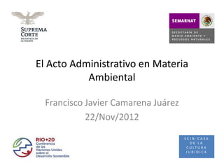 El Acto Administrativo en Materia
           Ambiental

  Francisco Javier Camarena Juárez
            22/Nov/2012
                                     SCJN-CASA
                                        DE LA
                                      C U LT U R A
                                      JURÍDICA
 