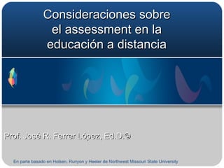 Consideraciones sobre el assessment en la educación a distancia Prof. José R. Ferrer López, Ed.D.©  En parte basado en Holsen, Runyon y Heeler de Northwest Missouri State University  