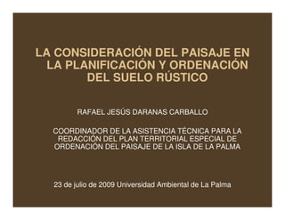 LA CONSIDERACIÓN DEL PAISAJE EN
  LA PLANIFICACIÓN Y ORDENACIÓN
        DEL SUELO RÚSTICO

        RAFAEL JESÚS DARANAS CARBALLO

  COORDINADOR DE LA ASISTENCIA TÉCNICA PARA LA
   REDACCIÓN DEL PLAN TERRITORIAL ESPECIAL DE
  ORDENACIÓN DEL PAISAJE DE LA ISLA DE LA PALMA




  23 de julio de 2009 Universidad Ambiental de La Palma
 