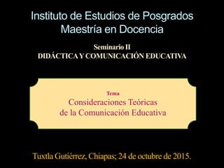Instituto de Estudios de Posgrados
Maestría en Docencia
Seminario II
DIDÁCTICAYCOMUNICACIÓN EDUCATIVA
Tuxtla Gutiérrez, Chiapas; 24 de octubre de 2015.
Tema
Consideraciones Teóricas
de la Comunicación Educativa
 
