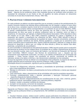 10
principios éticos son abstractos y no siempre es obvio como se deberían aplicar en situaciones
dadas… Algunos de los problemas éticos más insolubles derivan de conflictos entre principios y la
necesidad de compensar al uno frente al otro. El equilibrio de estos principios en situaciones
concretas es el acto ético fundamental» (House, 1993:168).
7. PAUTAS ÉTICAS Y CÓDIGOS PARA MAESTROS
En cada profesión se elabora una ética específica que es revisada y puesta al día periódicamente. En
nuestro momento histórico las distintas éticas profesionales han de respetar y apoyar el marco ético
de la ética cívica, verdadero soporte moral de la convivencia en sociedades pluralistas, y desde ahí
han de aportar sus propios valores correspondientes a la profesión de que se trate (Martínez, 2006).
El pensar cuidadosamente acerca de cómo las personas han de tratar a otros se incluye en
declaraciones de ética que guían la práctica profesional tanto en medicina, como en leyes o
enseñanza. En educación, por ejemplo, la National Educational Association (1975) describió la ética
del maestro en el aula. Strike y Bull (1981) analizaron problemas de justicia y legalidad en la
evaluación del maestro y presentaron los «Derechos de Bill». Strike (1990) discutió la ética de
evaluación educativa e incluyó problemas de igualdad de respeto, proceso conveniente, privacidad,
humanismo, igualdad, beneficios del cliente, libertad académica y respeto por la autonomía como
valores necesarios para el tratamiento ético. Sparks (2000:49) describió y defendió un código de ética
personal en desarrollo y afirmó que «un código de ética articula y afirma los valores más altos,
creencias, y propósitos de una profesión».
El Joint Committee on Standards for Educational Evaluation (1988) requirió pautas para la evaluación
del personal de acuerdo con los códigos éticos. El propósito de un código o declaraciones de ética es
dar una dirección sucinta, clara a la conducta del maestro. Las Normas de Evaluación del Personal
(Joint Committee, 1988:21) incluyen «las Normas de conveniencia» que «…requiere que las
evaluaciones sean legalmente conducidas, con ética y con debida consideración por el bienestar del
evaluado…». Estas normas incluyen una orientación de servicio, previsiones de conflicto de
intereses, acceso a los datos e informes, y las interacciones cuidadosas con los evaluados.
Aunque las siguientes normas se refieren a la coevaluación entre profesores, la mayoría de ellas bien
pueden aplicarse para la evaluación de los alumnos (Peterson, Kelly y Caskey, 2002).
Actividades éticas en la evaluación, significa lo que los profesores HACEN:

Conocen las obligaciones, esfuerzos, intereses y necesidades de aprendizaje, actividades en el
aula y otras expectativas del profesor.
Manejan la información, los datos y procedimientos de forma confidencial, a menos que requieran
ser públicos.
Usan información, datos y descripciones de las actividades sólo para los propósitos requeridos.
Controlan cuidadosamente notas y reportes personales y destruyen información personal
específica después de haberse utilizado.
Proporcionan atención independientemente de consideraciones de raza, color, creencia, genero,
preferencia sexual, nacionalidad, estado civil, creencias políticas y religiosas.
Analizan, revelan y resuelven conflictos de intereses.
Cumplen con las pautas y la función de evaluador, acordadas.
Participan en la evaluación de su propia evaluación.
Siguiendo con Peterson, Kelly y Caskey (2002), ellos plantean que la actividad ética en la evaluación,
significa que los profesores limitan su comportamiento, NO USANDO las actividades de la evaluación
para:

Impulsar intereses propios, estatus social o político; grupos particulares de profesores a costa de
otros; ciertos estilos, estrategias, o materiales en la instrucción; ciertas clases de organizaciones en el
 