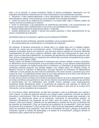11
aula o en la escuela; su propia evaluación debido al acceso privilegiado; relacionarse con los
evaluados directamente o relacionarse con otros involucrados en las evaluaciones docentes.
Perjudicar o tratar desfavorablemente a otros participantes del sistema educativo (estudiantes,
administradores, padres, otros profesores) como resultado de la actividad evaluadora.
Limitar los juicios de la calidad de los profesores a su propio estilo, logro, e historia; preferir los
valores comunes acordados por el sistema.
Incluir la información o las perspectivas de experiencias personales o las comunicaciones con
otros que pudieran influir indebidamente en los juicios o las actividades de la evaluación.
Realizar deliberadamente declaraciones falsas o malévolas.
Aceptar gratificaciones, regalos o favores que puedan perjudicar o influir aparentemente en los
juicios o actividades de evaluación.
Actividades éticas en la evaluación, significa que los profesores PUEDEN:

Usar ideas de otros profesores, aprender actividades y de sus propias prácticas.
Ser compensados por su participación en actividades de evaluación.
Sin embargo, la literatura recomienda no ceñirse sólo a un código ético sino a múltiples códigos,
tomando en cuenta que las circunstancias varían. Confrontamos códigos entre sí no para que
podamos racionalizar todo lo que hacemos, sino para que seamos capaces de reconocer diferentes
manifestaciones de valor ético y podamos deliberar mejor sobre las implicaciones de cada una de
ellas. Como en toda buena deliberación, se necesitan las aportaciones de diferentes puntos de vista.
Pero, al final, el descubrimiento y la resolución del conflicto ético provienen principalmente de nuestro
propio fuero interno (Stake, 2006).
Aunque existe una literatura especializada en evaluación que contiene códigos, normas y principios,
no deberíamos recurrir exclusivamente a los enunciados formales, ya que siempre habrá situaciones
en las que su traslado a la realidad resulte difícil o insuficiente. La diversidad y la particularidad de las
cuestiones prácticas aseguran una limitada utilidad a los códigos éticos. En Estados Unidos, el
National Council of Teachers of Mathematics (Consejo Nacional de Profesores de Matemáticas)
(1989) dio un buen ejemplo de cómo tratar los estándares más como visiones o proyectos que como
niveles de corte. Los estándares forman parte de una visión panorámica de la ética, pero siempre es
necesaria la interpretación personal y situacional (Stake, 2006).
En este artículo hemos revisado como desde la perspectiva técnica se busca obsesivamente evaluar
con bases científicas para garantizar el rigor de los métodos racionalmente planificados que permiten
la discriminación por vía matemática; pero también hemos señalado como preocupaciones
sustantivas desde perspectivas éticas, el surgimiento de preguntas que expresan el interés por
conocer al servicio de quién está la evaluación, qué fines persigue, y qué usos se va a hacer de la
información y de los resultados de la evaluación.
En el currículum oficial, generalmente, se deja bien asentado y claro al profesorado qué, cuándo y
cómo evaluar, se trata de preguntas técnicas que indagan sobre cuestiones comunes de alcance
burocrático y administrativo. Pero las cuestiones de fondo comúnmente suelen estar ausentes o se
soslayan. Las dimensiones éticas de la evaluación, intrínsecas al razonamiento práctico, se
relacionan directamente con preguntas de otro orden, entre las cuales se encuentran: ¿Por qué
evaluar? ¿Para qué evaluar? ¿Quiénes son los destinatarios y quiénes son los que se benefician de
las prácticas de evaluación? ¿Qué uso hacemos los profesores de la evaluación? ¿Qué uso hacen
los alumnos de la evaluación? ¿Para qué les sirve? ¿Qué funciones desempeña realmente? ¿Quién
utiliza los resultados de la evaluación, más allá de la inmediatez del aula? ¿Asegura el sistema de
evaluación vigente la calidad del aprendizaje y la calidad de la enseñanza? ¿Asegura también la
evaluación justa y objetiva de los alumnos?
 
