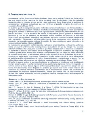 12
8. CONSIDERACIONES FINALES
A manera de colofón diremos que las implicaciones éticas que la evaluación tiene son de tal calibre
que una postura crítica y racional del tema no puede dejar de abordarlas, tratar la evaluación
ignorando éstas, es reducirla a mera técnica y esta es la mejor forma de perpetuar el statu quo de
concepciones y prácticas evaluadoras que nos retrotraen al pasado e impiden la mejora de la
educación (Moreno Olivos, 2007).
Es evidente que la investigación educativa ha tenido avances importantes en las últimas décadas, y
por ende, también la evaluación educativa, desafortunadamente ese progreso no ha ido acompañado
por igual en cuanto a su dimensión ética, que sigue ocupando un lugar secundario en el discurso y la
práctica educativa. «En la actualidad es notable la importancia que ha ganado la investigación
educativa, y con ella la necesidad de establecer nuevas maneras de gestionar la educación
incorporando las condiciones específicas que requieren las instituciones para producir conocimiento
útil y pertinente… Sin embargo, el indiscutible avance de la investigación como sustantiva a la
educación ha generado nuevos modelos de gestión. En esos modelos un vacío relevante es la
consideración de la ética» (Sañudo, 2006:83).
La investigación y evaluación cualitativas están repletas de tensiones éticas, controversias y dilemas.
Existe un acuerdo unánime entre investigadores y evaluadores en que su trabajo y su conducta
deberían ser éticos. Hay un acuerdo unánime en que hacer las cosas bien es mejor que hacerlas mal.
La conducta no ética no tiene cabida en la investigación o evaluación cualitativas de ningún tipo.
Tenemos que ser éticos durante todo el tiempo. Si el problema fuera tan simple, no habría necesidad
de artículos como este, y las diversas publicaciones académicas sobre cuestiones éticas en la
investigación social serían innecesarias. Si existieran simples reglas que aplicar, sería sólo cuestión
de seguirlas y al hacerlo tendríamos la certeza de estar haciendo lo correcto todo el tiempo. Pero no
existen tales reglas, sólo contamos con principios, conceptos, consideraciones (Eisner, 1998).
El hecho de que se soslaye el componente ético de la evaluación, no impide que en la práctica esté
siempre presente, como ya se ha mencionado antes, es inherente al proceso mismo. Su negación, en
cambio, entraña el riesgo de que algunos profesores cuando evalúan a sus alumnos actúen con una
buena dosis de cinismo y abuso de poder. Es evidente que cuando esto ocurre se está hurtando a la
evaluación su potencial formativo, convirtiéndola en un mecanismo de control y en una fuente de
aprendizajes no deseados, desafortunadamente, parece que todavía falta un largo camino que
recorrer para superar este estado de cosas que forman parte del «paisaje natural» en buena parte de
nuestras escuelas.
REFERENCIAS BIBLIOGRÁFICAS
Álvarez, J.M. (2005). Evaluar para conocer, examinar para excluir. Madrid: Morata.
Barrón Tirado, C. (2009). Docencia universitaria y competencias didácticas, Perfiles Educativos,
31(125), 76-87.
Black, P., Harrison, C., Lee, C., Marshall, B. y Wiliam, D. (2004). Working inside the black box:
assessment for learning in the classroom. Phi Delta Kappan, 9-21.
Black, P. y Wiliam, D. (1998). Inside the black box: raising standards through classroom assessment.
Phi Delta Kappan, 80(2), 139-148.
Bolívar, A. (2005). El lugar de la ética profesional en la formación universitaria. Revista Mexicana de
Investigación Educativa, 10(24), 93-123.
Boud, D. (2000). Sustainable assessment: rethinking assessment for the learning society. Studies in
Continuing Education, 22(2), 151-167.
Cronbach, L. J. (1975). Five decades of public controversy over mental testing. American
Psychologist, 30(1), 1–14.
Curren, R.R. (1995). Coercion and the ethics of grading and testing. Educational Theory, 45(4), 425–
441.
 