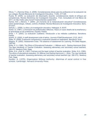 14
Olivos, T. y Ramírez Elías, A. (2006). Consideraciones éticas para los profesores en la evaluación de
sus colegas. Revista Mexicana de Investigación Educativa, 11(28), 317-326.
Rueda, M. (2009). La evaluación del desempeño docente: consideraciones desde el enfoque por
competencias, Revista Electrónica de Investigación Educativa, 11(2). Consultado el 5 de Marzo de
2011, en http://redie.uabc.mx/vol11no2/contenido-rueda3.html.
Santos, M.A. y Moreno, T. (2004). ¿El momento de la metaevaluación educativa? Consideraciones
sobre epistemología, método, control y finalidad. Revista Mexicana de Investigación Educativa, 9(23),
913-931.
Sañudo, L. (2006). La ética y la investigación educativa. Hallazgos, 6, 83-97.
Schön, D. (1987). La formación de profesionales reflexivos. Hacia un nuevo diseño de la enseñanza y
el aprendizaje en las profesiones. España: Paidós.
Shaw, I. F. (2003). La evaluación cualitativa. Introducción a los métodos cualitativos. Barcelona:
Paidós.
Sparks, D. (2000). A staff development code of ethics. Journal of Staff Development, 21(2), 48-51.
Stake, R. (2006). Evaluación comprensiva y evaluación basada en estándares. Barcelona: Graó.
Stiggins, R. (2002). Assessment Crisis: The absence of assessment for Learning. Phi Delta Kappan,
758-765.
Strike, K. A. (1990). The Ethics of Educational Evaluation. J. Millman and L. Darling-Hammond (Eds).
The New Handbook of Teacher Evaluation: Assessing elementary and secondary school teachers,
356-373. Newbury Park: Sage.
Strike, K.A. y Bull, B. (1981). Fairness and the legal context of teacher evaluation. Strike, K.A. (1990).
The ethics of educational evaluation. En Millman and Darling-Hammond, L. (Eds). The new handbook
of teacher evaluation: Assessing elementary and secondary school teachers (pp. 356-373). Newbury
Park: Sage.
Swidler, A. (1979). Organization Without Authority: dilemmas of social control in free
schools. Cambridge: Harvard University Press.
 