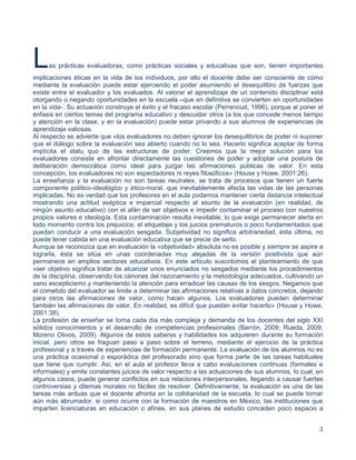 3
Las prácticas evaluadoras, como prácticas sociales y educativas que son, tienen importantes
implicaciones éticas en la vida de los individuos, por ello el docente debe ser consciente de cómo
mediante la evaluación puede estar ejerciendo el poder asumiendo el desequilibro de fuerzas que
existe entre el evaluador y los evaluados. Al valorar el aprendizaje de un contenido disciplinar está
otorgando o negando oportunidades en la escuela –que en definitiva se convierten en oportunidades
en la vida-. Su actuación construye el éxito y el fracaso escolar (Perrenoud, 1996), porque al poner el
énfasis en ciertos temas del programa educativo y descuidar otros (a los que concede menos tiempo
y atención en la clase, y en la evaluación) puede estar privando a sus alumnos de experiencias de
aprendizaje valiosas.
Al respecto se advierte que «los evaluadores no deben ignorar los desequilibrios de poder ni suponer
que el diálogo sobre la evaluación sea abierto cuando no lo sea. Hacerlo significa aceptar de forma
implícita el statu quo de las estructuras de poder. Creemos que la mejor solución para los
evaluadores consiste en afrontar directamente las cuestiones de poder y adoptar una postura de
deliberación democrática como ideal para juzgar las afirmaciones públicas de valor. En esta
concepción, los evaluadores no son espectadores ni reyes filosóficos» (House y Howe, 2001:26).
La enseñanza y la evaluación no son tareas neutrales, se trata de procesos que tienen un fuerte
componente político-ideológico y ético-moral, que inevitablemente afecta las vidas de las personas
implicadas. No es verdad que los profesores en el aula podamos mantener cierta distancia intelectual
mostrando una actitud aséptica e imparcial respecto al asunto de la evaluación (en realidad, de
ningún asunto educativo) con el afán de ser objetivos e impedir contaminar el proceso con nuestros
propios valores e ideología. Esta contaminación resulta inevitable, lo que exige permanecer alerta en
todo momento contra los prejuicios, el etiquetaje y los juicios prematuros o poco fundamentados que
puedan conducir a una evaluación sesgada. Subjetividad no significa arbitrariedad, ésta última, no
puede tener cabida en una evaluación educativa que se precie de serlo.
Aunque se reconozca que en evaluación la «objetividad» absoluta no es posible y siempre se aspire a
lograrla, ésta se sitúa en unas coordenadas muy alejadas de la versión positivista que aún
permanece en amplios sectores educativos. En este artículo suscribimos el planteamiento de que
«ser objetivo significa tratar de alcanzar unos enunciados no sesgados mediante los procedimientos
de la disciplina, observando los cánones del razonamiento y la metodología adecuados, cultivando un
sano escepticismo y manteniendo la atención para erradicar las causas de los sesgos. Negamos que
el cometido del evaluador se limite a determinar las afirmaciones relativas a datos concretos, dejando
para otros las afirmaciones de valor, como hacen algunos. Los evaluadores pueden determinar
también las afirmaciones de valor. En realidad, es difícil que puedan evitar hacerlo» (House y Howe,
2001:38).
La profesión de enseñar se torna cada día más compleja y demanda de los docentes del siglo XXI
sólidos conocimientos y el desarrollo de competencias profesionales (Barrón, 2009; Rueda, 2009;
Moreno Olivos, 2009). Algunos de estos saberes y habilidades los adquieren durante su formación
inicial, pero otros se fraguan paso a paso sobre el terreno, mediante el ejercicio de la práctica
profesional y a través de experiencias de formación permanente. La evaluación de los alumnos no es
una práctica ocasional o esporádica del profesorado sino que forma parte de las tareas habituales
que tiene que cumplir. Así, en el aula el profesor lleva a cabo evaluaciones continuas (formales e
informales) y emite constantes juicios de valor respecto a las actuaciones de sus alumnos, lo cual, en
algunos casos, puede generar conflictos en sus relaciones interpersonales, llegando a causar fuertes
controversias y dilemas morales no fáciles de resolver. Definitivamente, la evaluación es una de las
tareas más arduas que el docente afronta en la cotidianidad de la escuela, lo cual se puede tornar
aún más abrumador, si como ocurre con la formación de maestros en México, las instituciones que
imparten licenciaturas en educación o afines, en sus planes de estudio conceden poco espacio a
 