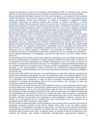 4
asignaturas referidas al campo de la evaluación (Díaz Barriga, 2008). Es necesario pues, prestar
atención a la formación del docente como evaluador, formación durante tanto tiempo descuidada.
Desde el paradigma tecnológico racional se concibe a la enseñanza y a la evaluación como procesos
meramente técnicos, con lo que se reduce su alcance y las posibilidades de transformación de los
sujetos participantes. Desde esta perspectiva se coarta al evaluador su capacidad creativa,
innovadora, exploradora de distintos caminos para acceder al siempre complejo, y a veces,
insondable, proceso de aprendizaje del alumno. El anverso de la moneda es que el alumno -en una
situación de evaluación- se limita a reproducir fielmente los datos e información adquiridos, ya sea a
través de los apuntes tomados en clase o copiados de los libros. Con lo que se asegura y perpetúa
un aprendizaje rutinario y memorístico, tan denostado desde una perspectiva constructivista actual,
pero que en la práctica resulta difícil de reemplazar por un aprendizaje significativo y relevante.
No se puede negar que tanto la enseñanza como la evaluación tengan un componente técnico, pero
reducir estos procesos sólo a su dimensión técnico-instrumental es despojarlos de su esencia
humanista, cuya dimensión ético-moral les es inherente. Desde una óptica técnica, la problemática de
la evaluación se ve constreñida a una preocupación que consiste en habilitar a los profesores con
dispositivos, técnicas e instrumentos de medición del aprendizaje del alumno; esta postura es un
legado del enfoque positivista en educación cuyos antecedentes datan del siglo XIX, «desde finales
del siglo anterior, los supuestos conductistas y positivistas sobre la naturaleza del conocimiento
dieron forma a la orientación metodológica predominante en las investigaciones educativas. El
laboratorio, con su ámbito aséptico y controlado, y las prácticas de medición, con sus índices
cuantitativos precisos, se consideraban elementos necesarios para una investigación significativa…
En sus mejores expresiones, la investigación educativa se veía como un eco de la física» (Eisner,
2002:151).
En este escenario se considera, sea de forma ingenua o interesada, que si el profesor se apropia con
pericia de metodologías de evaluación se tendrá resuelto el problema en este ámbito. Se ignora que
la evaluación es un tema atravesado por múltiples dimensiones y que lo que está en juego es la
formación y el desarrollo pleno de las personas. Por consiguiente, lo que el profesorado requiere es
una amplia formación en evaluación que le permita analizar la problemática y complejidad de esta
disciplina, lo que necesariamente conlleva considerar sus fundamentos teórico-epistemológicos,
ético-filosóficos, y político-ideológicos; así como sus implicaciones personales, sociales, psicológicas,
económicas, etc.
En este tenor, Elliot (2000:138) menciona: «la enseñanza lleva consigo influir sobre los estudiantes de
manera que les facilite el aprendizaje. Por tanto, se experimenta como una actividad dirigida a un fin.
Pero el encuentro con los estudiantes suscita concepciones de obligación moral hacia ellos en cuanto
a su capacidad como aprendices. A partir de esos encuentros interpersonales, los profesores
construyen el concepto de aprendizaje como el fin al que tienden y los conceptos de valor que
orientan los medios que utilizan para realizarlo».
La enseñanza es una tarea intencionada y profundamente moral en la que el docente pone en juego
su propio sistema de creencias, concepciones y valores acerca de lo que significa una ‘buena vida’ y
una ‘buena educación’. De lo que el docente haga o deje de hacer en la escuela, dependerá, en
buena medida, las oportunidades que les brinde a sus alumnos para adquirir los saberes y desarrollar
las capacidades que les permitan construir su proyecto de vida; estas decisiones y actuaciones
comportan un fuerte compromiso ético con las nuevas generaciones que le son confiadas para su
formación. Afrontar esta demanda de la sociedad con responsabilidad y decisión, requiere valor y
empeño en la construcción de una sociedad más justa y democrática de la que tenemos en la
actualidad (Guarro, 2007; González y López, 2007).
Pero en nuestro ambiente educativo sigue persistiendo una concepción de la evaluación que remite al
paradigma tecnológico racional al que hemos aludido antes, pese a que ha habido avances
importantes en la investigación educativa en este campo y el discurso de las reformas educativas
contemporáneas apunta en otra dirección muy distinta. Es más, todo parece indicar que con el paso
del tiempo lejos de superar esta visión, en algunos casos, se refuerza la idea de la evaluación como
sinónimo de medición, que emplea instrumentos estandarizados supuestamente objetivos y
 