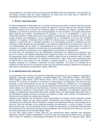 6
social existente y sin darse cuenta de las opciones filosóficas que esto representa. Una discusión de
los ideales sociales hacia los cuales trabajamos sin duda sería una clave para la definición de
importantes consideraciones éticas de la evaluación.
1. ÉTICA Y METODOLOGÍA
En toda investigación la ética debe ser un principio rector que guíe cada una de las fases del proceso
investigativo. Si esto es verdad para la ciencia en general, lo es aún más para las ciencias sociales
porque se trabaja con lo humano, los individuos deben ser tratados con respeto, cuidando que su
dignidad y sus derechos humanos sean salvaguardados en todo momento. Los sujetos deben tener
plena libertad para decidir voluntariamente si participan o no en la investigación y contar con
información oportuna y fiable acerca de lo que implica su participación, que se espera de ellos y que
pueden esperar del investigador y de los resultados de la investigación en la que han decidido
colaborar. Al respecto, Fernández Sierra (1998:312) menciona que la recogida de datos no debe
violentar el desarrollo de la actividad educativa ni la tranquilidad personal y profesional de los
individuos. Debe respetar las peculiaridades y circunstancias específicas de las personas y velar por
la confidencialidad de los datos, la imparcialidad de los juicios y la independencia de criterio y
actuación. Sin olvidar el derecho de todos ellos a ser escuchados y tenidos en cuenta, no sólo en el
momento de ofrecer la información, sino, especialmente, a la hora de su interpretación.
En esta línea, los evaluadores han de replantearse críticamente los sistemas de evaluación que
ponen en marcha, los métodos empleados para recoger los datos y los instrumentos utilizados. Han
de preguntarse sobre si dichos instrumentos y métodos miden lo que se pretende medir y si tienen
capacidad para ofrecer información de calidad que les permita, a ellos, emitir juicios razonados sobre
la marcha de la vida escolar en ese momento y contexto peculiar y, a los agentes educativos y
sociales, participar en el debate y reorientar la acción educativa. «La teoría y la práctica de la
evaluación sirven de poco si no podemos contar con una conducta enérgica y basada en principios de
parte de los evaluadores y evaluadoras» (Stake, 2006:355).
2. LA IMPORTANCIA DEL DIÁLOGO
Las propuestas más recientes de evaluación alternativa propugnan por una evaluación participativa,
dialógica, incluyente, formativa, integral y sostenible (Black et al., 2004; Black y William, 1998; Boud,
2000; Stiggins, 2002; Morán, 2007; Moreno Olivos, 2011). Desde luego, esto significa un cambio
profundo en la forma de concebir la enseñanza, el aprendizaje y la evaluación. Se trata de crear
escuelas y aulas democráticas en las que la pedagogía frontal es sustituida por una pedagogía
horizontal; el aula se convierte así en un espacio donde la experimentación, el error y la incertidumbre
tienen cabida y son alentados por el profesorado. El clima en este tipo de establecimientos escolares
es de apertura, confianza y comunicación entre todos los implicados. La evaluación requiere del
diálogo y la negociación permanente para poder acceder tanto a los aprendizajes adquiridos como a
las dificultades surgidas durante el proceso que impiden su logro, para conocer las experiencias y
motivaciones que tienen los sujetos para aprender.
Sabemos que satisfacer las condiciones antes mencionadas no siempre resulta asequible, porque
todavía existen rasgos de una cultura escolar convencional que concibe la evaluación como un
mecanismo de control para imponer disciplina y contener las expresiones físicas y emocionales de los
alumnos. Pero las escuelas no son sistemas perfectos de dominación, y nunca lo fueron. Su ética
sigue siendo mixta, con una tendencia hacia un modelo de dominación. La autoridad tradicional está
aún presente en las relaciones de poder que se establecen entre el profesor y los alumnos, así como
en el clima generado en las escuelas (Elliot, 1993).
Por otro lado, según House y Howe (2001:25), las evaluaciones deben satisfacer tres requisitos
explícitos: inclusión, diálogo y deliberación. En primer lugar, las evaluaciones deben incluir, de alguna
forma, todos los intereses y concepciones principales de los afectados. En segundo lugar, deben
 