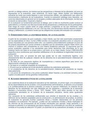 7
permitir un diálogo extenso, de manera que las perspectivas e intereses de los afectados, tal como se
representan en la evaluación, sean auténticas. En tercer lugar, deben facilitar una deliberación
suficiente de modo que pueda llegarse a unas conclusiones válidas, una deliberación que utilice los
conocimientos y destrezas de los evaluadores. Cuando la evaluación satisfaga esos requisitos, así
como los relacionados en general con la recogida y análisis adecuados de la información, se dice que
el estudio es democrático, imparcial y objetivo.
En la evaluación es fundamental promover el diálogo, pero si éste es insuficiente puede conducir al
paternalismo y a hacerse una idea equivocada de las perspectivas y preferencias de los participantes.
Este riesgo es mayor cuando están en juego políticas y programas en los que intervienen como
interesados personas indefensas y sin voz. Una vez más, una democracia robusta requiere inclusión,
diálogo y deliberación. Lo anterior revela que las obligaciones sociales del evaluador son complejas.
3. CONDICIONES PARA LA LEGITIMIDAD MORAL DE LA EVALUACIÓN
A partir de los conceptos de juicio sustituido y mejor interés, que han sido examinados ampliamente
por los especialistas en ética, Curren (1995) concibe a la evaluación educativa como un conjunto de
juicios impuestos por una persona sobre otra. Los maestros presumiblemente sustituyen el juicio de
los propios estudiantes por juicios similares a aquellos que los estudiantes podrían haber hecho por
mismos si hubieran sido competentes en una materia académica particular. Él argumenta que los
juicios sustituidos capacitan a los estudiantes para tomar decisiones más informadas de lo que
hubieran hecho con base en su propio juicio y, por tanto, en su mejor interés. Curren (1995:434-435)
específica cinco condiciones que necesitan satisfacerse a fin de establecer la legitimidad moral de la
evaluación:
Como hemos visto, un proceso de este tipo puede ser no sólo moralmente legítimo, sino
absolutamente libre de cualquier violación de los derechos de la auto-determinación intelectual del
estudiante, si:
a. Se basa en una presunción legítima de incompetencia o motivos específicos para tomar una
determinación individual de competencia.
b. Se basa en un estándar aceptable de competencia.
c. El juicio que se sustituye por el del estudiante satisface los estándares apropiados.
d. La prospectiva de los derechos de la autodeterminación intelectual del estudiante se respeta
adecuadamente.
e. Los juicios de competencia y los juicios sustituidos deben hacerse a la autoridad correcta y estar
sujetos a la adecuación de las garantías institucionales.
4. ALGUNAS OMISIONES ÉTICAS DE LA EVALUACIÓN
Las cuestiones éticas en la evaluación educativa se han destinado, en primer lugar, a la competencia
de los desarrolladores de las pruebas, a los procedimientos administrativos, al derecho a la privacidad
y la confidencialidad de la persona evaluada. La moral, la coerción intelectual y la violación de los
derechos de los estudiantes han sido debatidas por los partidarios y opositores de la educación
libertaria y humanística (Gross y Gross, 1977; Swidler, 1979), pero estos asuntos no han sido
ampliamente abordados en el contexto de la evaluación educativa, siendo éstos igualmente
relevantes.
Con excepción de los estándares profesionales que orientan el desarrollo de las pruebas y la
definición de los métodos aceptables para la construcción y la administración de pruebas, la práctica
de evaluación ha ignorado muchas cuestiones éticas y morales relacionadas con las personas
sometidas a la evaluación. Por ejemplo, ¿cuáles son las cuestiones morales y éticas implicadas en
los informes de las puntuaciones de las pruebas individuales (por ejemplo, rango percentil) o en
rechazar la admisión a un estudiante que aspira ingresar a la universidad por una serie de cuestiones
omitidas en la prueba de selección? El poder y la autoridad de los evaluadores (el estado, la escuela,
 