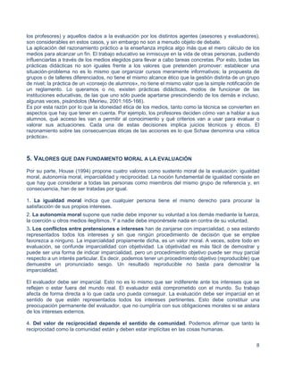 8
los profesores) y aquellos dados a la evaluación por los distintos agentes (asesores y evaluadores),
son considerables en estos casos, y sin embargo no son a menudo objeto de debate.
La aplicación del razonamiento práctico a la enseñanza implica algo más que el mero cálculo de los
medios para alcanzar un fin. El trabajo educativo se inmiscuye en la vida de otras personas, pudiendo
influenciarlas a través de los medios elegidos para llevar a cabo tareas concretas. Por esto, todas las
prácticas didácticas no son iguales frente a los valores que pretenden promover: establecer una
situación-problema no es lo mismo que organizar cursos meramente informativos; la propuesta de
grupos o de talleres diferenciados, no tiene el mismo alcance ético que la gestión distinta de un grupo
de nivel; la práctica de un «consejo de alumnos», no tiene el mismo valor que la simple notificación de
un reglamento. Lo queramos o no, existen prácticas didácticas, modos de funcionar de las
instituciones educativas, de las que uno sólo puede apartarse prescindiendo de los demás e incluso,
algunas veces, pisándolos (Meirieu, 2001:165-166).
Es por esta razón por lo que la idoneidad ética de los medios, tanto como la técnica se convierten en
aspectos que hay que tener en cuenta. Por ejemplo, los profesores deciden cómo van a hablar a sus
alumnos, qué acceso les van a permitir al conocimiento y qué criterios van a usar para evaluar o
valorar sus actuaciones. Cada una de estas decisiones implica juicios técnicos y éticos. El
razonamiento sobre las consecuencias éticas de las acciones es lo que Schaw denomina una «ética
práctica».
5. VALORES QUE DAN FUNDAMENTO MORAL A LA EVALUACIÓN
Por su parte, House (1994) propone cuatro valores como sustento moral de la evaluación: igualdad
moral, autonomía moral, imparcialidad y reciprocidad. La noción fundamental de igualdad consiste en
que hay que considerar a todas las personas como miembros del mismo grupo de referencia y, en
consecuencia, han de ser tratadas por igual.
1. La igualdad moral indica que cualquier persona tiene el mismo derecho para procurar la
satisfacción de sus propios intereses.
2. La autonomía moral supone que nadie debe imponer su voluntad a los demás mediante la fuerza,
la coerción u otros medios ilegítimos. Y a nadie debe imponérsele nada en contra de su voluntad.
3. Los conflictos entre pretensiones e intereses han de zanjarse con imparcialidad, o sea estando
representados todos los intereses y sin que ningún procedimiento de decisión que se emplee
favorezca a ninguno. La imparcialidad propiamente dicha, es un valor moral. A veces, sobre todo en
evaluación, se confunde imparcialidad con objetividad. La objetividad es más fácil de demostrar y
puede ser una forma de indicar imparcialidad, pero un procedimiento objetivo puede ser muy parcial
respecto a un interés particular. Es decir, podemos tener un procedimiento objetivo (reproducible) que
demuestre un pronunciado sesgo. Un resultado reproducible no basta para demostrar la
imparcialidad.
El evaluador debe ser imparcial. Esto no es lo mismo que ser indiferente ante los intereses que se
reflejen o estar fuera del mundo real. El evaluador está comprometido con el mundo. Su trabajo
afecta de forma directa a lo que cada uno pueda conseguir. La evaluación debe ser imparcial en el
sentido de que estén representados todos los intereses pertinentes. Esto debe constituir una
preocupación permanente del evaluador, que no cumpliría con sus obligaciones morales si se aislara
de los intereses externos.
4. Del valor de reciprocidad depende el sentido de comunidad. Podemos afirmar que tanto la
reciprocidad como la comunidad están y deben estar implícitas en las cosas humanas.
 