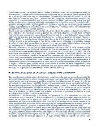 9
Siendo la educación una actividad moral no podemos desentendernos de los componentes éticos de
la evaluación: «Lo moral y lo técnico comienzan a fusionarse, en vez de ser dos barcos que se cruzan
en la noche» (Fullan, 2003:296). En consecuencia, «en la evaluación no se trata tanto o tan sólo de
ser objetivos cuanto de ser justos. Confundir las dos categorías, identificándolas, simplifica las
decisiones y administrativamente nos exime de responsabilidades, pero no aseguramos que, por
medio de correcciones objetivas, actuemos simultáneamente con justicia. Incluso, conviene advertir,
podemos ser objetivamente injustos, pero nunca estaremos seguros de actuar con justicia limitando
nuestra responsabilidad a comportarnos de un modo objetivo; y nunca podremos ser justos obrando
arbitrariamente» (Álvarez Méndez, 2005:51).
Como ya se ha mencionado, los fenómenos educativos no son de carácter exclusivamente técnico.
Son más bien de naturaleza moral y política. La actividad educativa no sólo tiene carácter
instrumental, sino que está impregnada de contenidos morales. En el caso de los alumnos no importa
solamente aprobar sino qué naturaleza ética tienen los medios que para ello se utilizan (Santos y
Moreno, 2004). No se trata sólo de adaptar los medios al fin, sino de cuestionar la legitimidad de los
medios propios y de preguntarse si los demás están siendo utilizados, manipulados, incluso
engañados, o bien si se les considera, se les reconoce y valora como verdaderos sujetos; si se actúa
no sólo pensando el interés propio sino también en el interés de los demás.
Más allá del contexto escolar, es necesario considerar que los resultados en la escuela pueden
marcar definitivamente el éxito o el fracaso en la vida de una persona. La obligación moral del
docente es no dar por perdido ningún caso en cuanto desarrollo formativo de las personas desde la
enseñanza comprometida con la mejora de la sociedad. También es obligación moral luchar por
superar las situaciones en las que el fracaso escolar culmina en exclusión social. En este sentido, se
afirma que «los evaluadores tienen la responsabilidad de hacerse acreedores a la confianza de los
participantes en las evaluaciones y del público con el fin de poder utilizar sus conocimientos y
destrezas en beneficio del interés público. A veces, tendrán que ser negociadores hábiles, dispuestos
a llegar a acuerdos, pero también deben poner límites al alcance de esos compromisos y ser
inflexibles ante peticiones moralmente objetables. Los evaluadores deben permanecer firmes en lo
relativo a las exigencias de la democracia» (House y Howe, 2001:27).
6. EL PAPEL DE LA ÉTICA EN LA CONDUCTA PROFESIONAL EVALUADORA
Las consideraciones éticas surgen de situaciones complejas en las que hay demandas compitiendo
por derechos personales y valores morales, prioridades y consecuencias. «El comportamiento ético
acaba siendo más una cuestión de equilibrar principios contradictorios que de seguir sin más un
conjunto de normas» (Stake, 2006:355). Como en otras actividades de la vida personal y profesional,
las interacciones causadas por la evaluación inevitablemente resultan en conflictos y dilemas. Por
ejemplo, los profesores tienen derecho de realizar su trabajo sin la interferencia de sus compañeros
profesores. Sin embargo, los estudiantes también tienen derecho a ser enseñados con métodos
buenos y efectivos por profesionales que emplean actividades y materiales apropiados al nivel
educativo y de acuerdo al contexto de aprendizaje.
El problema no es que no haya guías éticas para la realización de la evaluación, sino que hay
demasiadas. Más común que un evaluador buscando un escurridizo principio ético que arbitre en
medio de un dilema es el evaluador luchando con dos impulsos éticos contrapuestos, ambos
razonables, excluyente cada uno del otro. Los principios éticos establecen sus límites los unos a los
otros recíprocamente; no existen en una relación jerárquica. Otro problema es que el mundo social se
construye de tal manera que pone múltiples trampas éticas para el evaluador (Kushner, 2002).
La autorización para perturbar el sentido de equilibrio de las personas tiene un precio, y ese precio es
mantener una ética pública aceptable. Esto se convierte en un asunto complicado en las situaciones
en que las éticas se ofrecen ellas mismas como opciones. Cuando debe tomarse una decisión sobre
la acción, cualquier decisión implica daño de algún tipo, pero cualquiera de las opciones sostenibles
se puede justificar sin embargo apelando a un buen principio ético. Al respecto, se afirma: «Los
 
