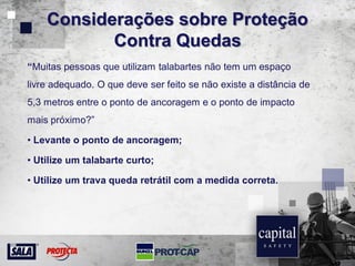Considerações sobre Proteção
Contra Quedas
“Muitas pessoas que utilizam talabartes não tem um espaço
livre adequado. O que deve ser feito se não existe a distância de
5,3 metros entre o ponto de ancoragem e o ponto de impacto
mais próximo?”
• Levante o ponto de ancoragem;
• Utilize um talabarte curto;
• Utilize um trava queda retrátil com a medida correta.
 