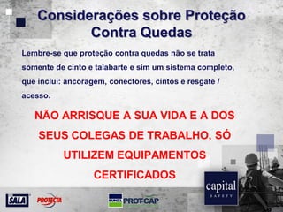 Considerações sobre Proteção
Contra Quedas
Lembre-se que proteção contra quedas não se trata
somente de cinto e talabarte e sim um sistema completo,
que inclui: ancoragem, conectores, cintos e resgate /
acesso.
NÃO ARRISQUE A SUA VIDA E A DOS
SEUS COLEGAS DE TRABALHO, SÓ
UTILIZEM EQUIPAMENTOS
CERTIFICADOS
 
