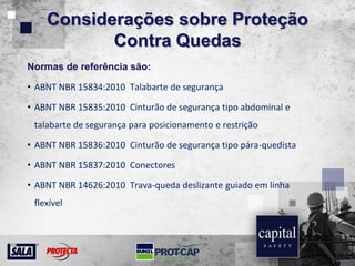 Considerações sobre Proteção
Contra Quedas
Normas de referência são:
• ABNT NBR 15834:2010 Talabarte de segurança
• ABNT NBR 15835:2010 Cinturão de segurança tipo abdominal e
talabarte de segurança para posicionamento e restrição
• ABNT NBR 15836:2010 Cinturão de segurança tipo pára-quedista
• ABNT NBR 15837:2010 Conectores
• ABNT NBR 14626:2010 Trava-queda deslizante guiado em linha
flexível
 