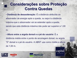 Considerações sobre Proteção
Contra Quedas
• Distância de desaceleração: É a distância atribuída ao
absorvedor de energia após a queda, ou seja é a distância
máxima que o absorvedor vai se estender após a queda,
sendo que esta distância máxima não pode ser superior a 1,00
m.
• Altura entre a argola dorsal e o pé do usuário: É a
distância média entre o ponto de ancoragem dorsal, ou argola
“D” dorsal e o pé do usuário. A ABNT usa como média a altura
de 1,50 m.
 