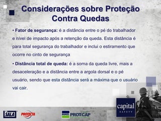 Considerações sobre Proteção
Contra Quedas
• Fator de segurança: é a distância entre o pé do trabalhador
e nível de impacto após a retenção da queda. Esta distância é
para total segurança do trabalhador e inclui o estiramento que
ocorre no cinto de segurança
• Distância total de queda: é a soma da queda livre, mais a
desaceleração e a distância entre a argola dorsal e o pé
usuário, sendo que esta distância será a máxima que o usuário
vai cair.
 