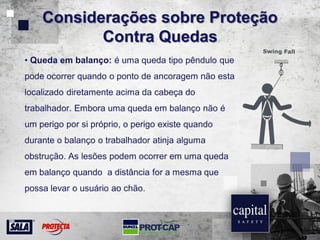 Considerações sobre Proteção
Contra Quedas
• Queda em balanço: é uma queda tipo pêndulo que
pode ocorrer quando o ponto de ancoragem não esta
localizado diretamente acima da cabeça do
trabalhador. Embora uma queda em balanço não é
um perigo por si próprio, o perigo existe quando
durante o balanço o trabalhador atinja alguma
obstrução. As lesões podem ocorrer em uma queda
em balanço quando a distância for a mesma que
possa levar o usuário ao chão.
 