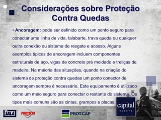 Considerações sobre Proteção
Contra Quedas
• Ancoragem: pode ser definido como um ponto seguro para
conectar uma linha de vida, talabarte, trava queda ou qualquer
outra conexão ou sistema de resgate e acesso. Alguns
exemplos típicos de ancoragem incluem componentes
estruturais de aço, vigas de concreto pré moldado e treliças de
madeira. Na maioria das situações, quando na criação do
sistema de proteção contra quedas um ponto conector de
ancoragem sempre é necessário. Este equipamento é utilizado
como um meio seguro para conectar o restante do sistema. Os
tipos mais comuns são as cintas, grampos e placas.
 