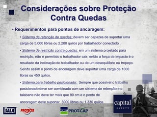 Considerações sobre Proteção
Contra Quedas
• Requerimentos para pontos de ancoragem:
• Sistema de retenção de quedas: devem ser capazes de suportar uma
carga de 5.000 libras ou 2.200 quilos por trabalhador conectado .
• Sistema de restrição contra quedas: em um sistema projetado para
restrição, não é permitido o trabalhador cair, então a força de impacto é o
resultado da inclinação do trabalhador ou de um desequilíbrio ou tropeço.
Sendo assim o ponto de ancoragem deve suportar uma carga de 1000
libras ou 450 quilos.
• Sistema para trabalho posicionado: Sempre que possível o trabalho
posicionado deve ser combinado com um sistema de retenção e o
talabarte não deve ter mais que 90 cm e o ponto de
ancoragem deve suportar 3000 libras ou 1.330 quilos
 